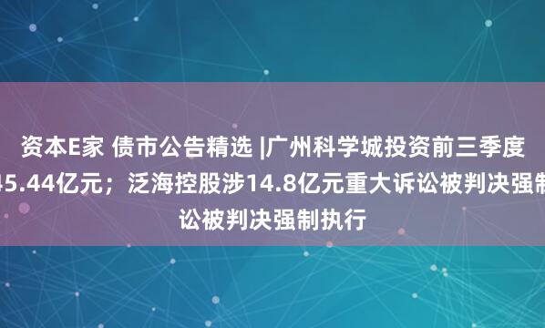 资本E家 债市公告精选 |广州科学城投资前三季度亏损45.44亿元；泛海控股涉14.8亿元重大诉讼被判决强制执行