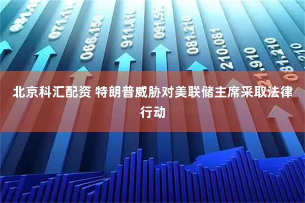 北京科汇配资 特朗普威胁对美联储主席采取法律行动