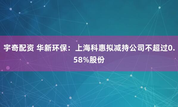 宇奇配资 华新环保：上海科惠拟减持公司不超过0.58%股份