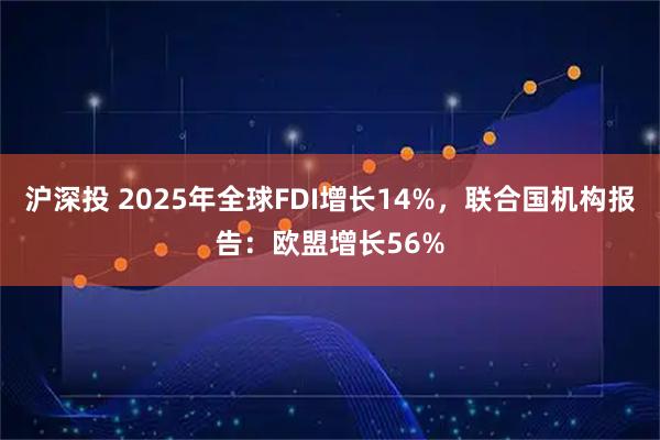 沪深投 2025年全球FDI增长14%，联合国机构报告：欧盟增长56%