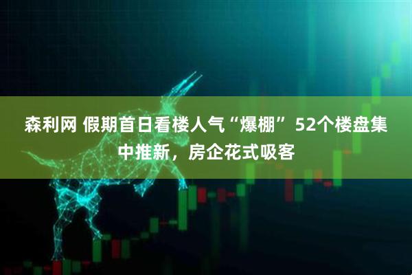 森利网 假期首日看楼人气“爆棚” 52个楼盘集中推新，房企花式吸客