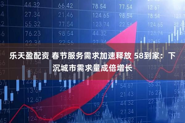 乐天盈配资 春节服务需求加速释放 58到家:下沉城市需求量成倍增长