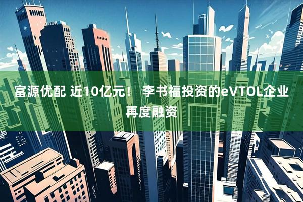 富源优配 近10亿元! 李书福投资的eVTOL企业再度融资