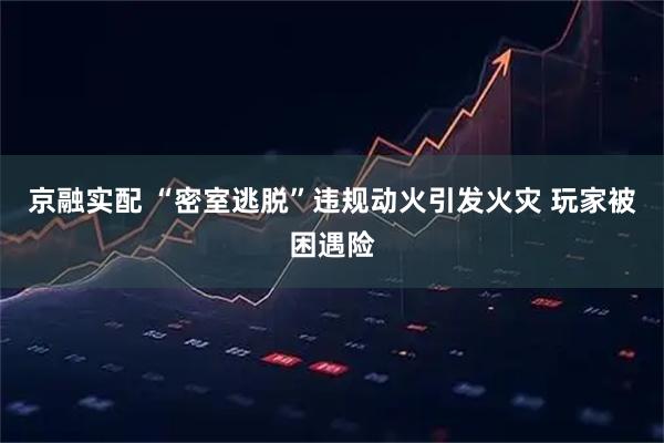 京融实配 “密室逃脱”违规动火引发火灾 玩家被困遇险
