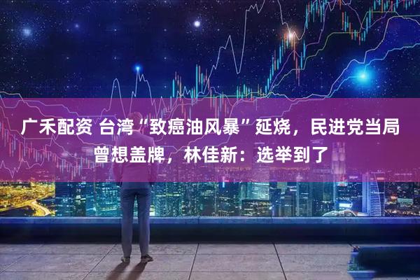 广禾配资 台湾“致癌油风暴”延烧,民进党当局曾想盖牌,林佳新:选举到了