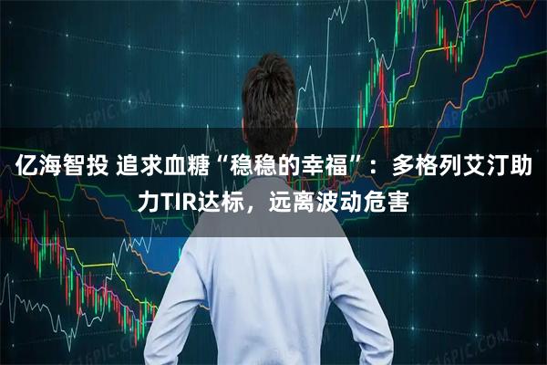 亿海智投 追求血糖“稳稳的幸福”：多格列艾汀助力TIR达标，远离波动危害