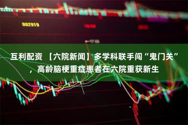 互利配资 【六院新闻】多学科联手闯“鬼门关”，高龄脑梗重症患者在六院重获新生